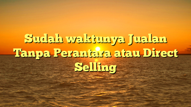 Sudah waktunya Jualan Tanpa Perantara atau Direct Selling